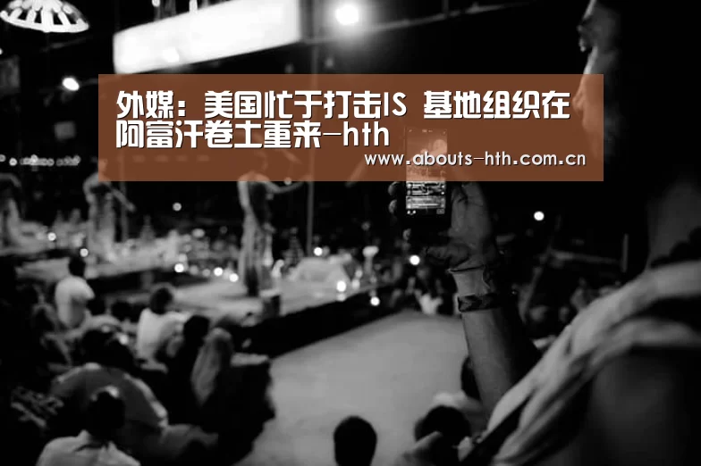 外媒:美国忙于打击IS 基地组织在阿富汗卷土重来-hth(图3) hth手机版登录
